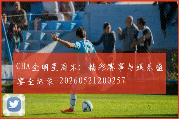CBA全明星周末：精彩赛事与娱乐盛宴全记录_20260521200257
