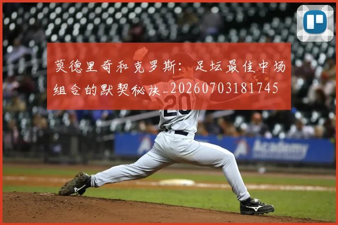 莫德里奇和克罗斯：足坛最佳中场组合的默契秘诀_20260703181745