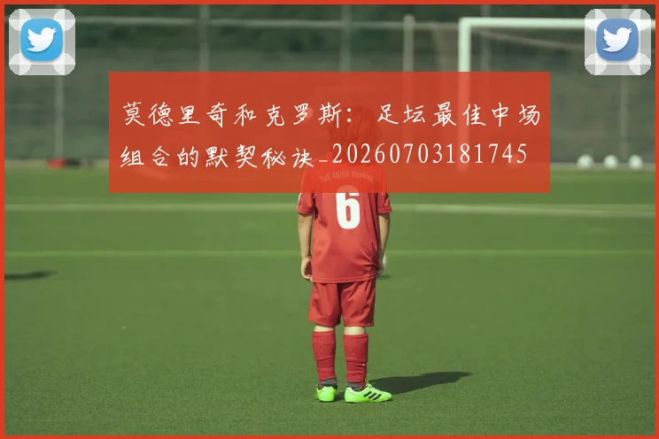 莫德里奇和克罗斯：足坛最佳中场组合的默契秘诀_20260703181745