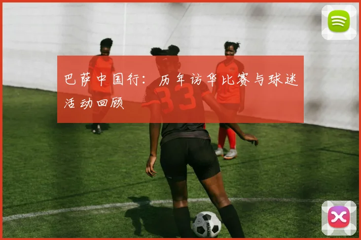 巴萨中国行：历年访华比赛与球迷活动回顾