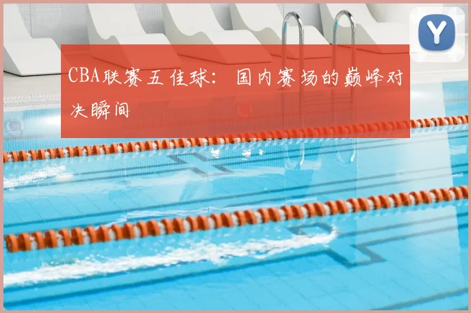 CBA联赛五佳球：国内赛场的巅峰对决瞬间