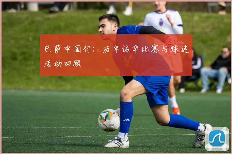 巴萨中国行：历年访华比赛与球迷活动回顾