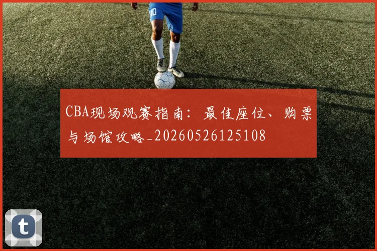 CBA现场观赛指南：最佳座位、购票与场馆攻略_20260526125108