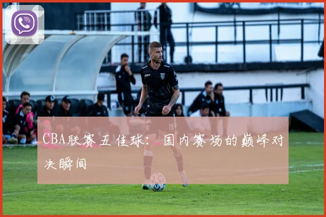 CBA联赛五佳球:国内赛场的巅峰对决瞬间