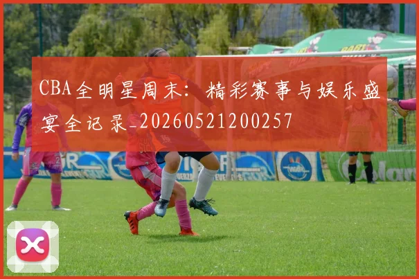 CBA全明星周末：精彩赛事与娱乐盛宴全记录_20260521200257